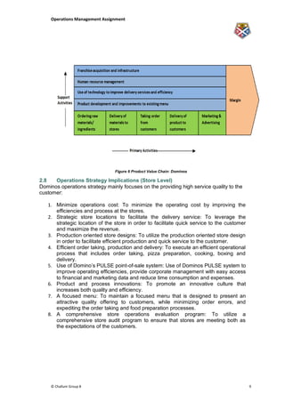 Operations Management Assignment




                                Figure 6 Product Value Chain: Dominos

2.8   Operations Strategy Implications (Store Level)
Dominos operations strategy mainly focuses on the providing high service quality to the
customer:

   1. Minimize operations cost: To minimize the operating cost by improving the
      efficiencies and process at the stores.
   2. Strategic store locations to facilitate the delivery service: To leverage the
      strategic location of the store in order to facilitate quick service to the customer
      and maximize the revenue.
   3. Production oriented store designs: To utilize the production oriented store design
      in order to facilitate efficient production and quick service to the customer.
   4. Efficient order taking, production and delivery: To execute an efficient operational
      process that includes order taking, pizza preparation, cooking, boxing and
      delivery.
   5. Use of Domino‟s PULSE point-of-sale system: Use of Dominos PULSE system to
      improve operating efficiencies, provide corporate management with easy access
      to financial and marketing data and reduce time consumption and expenses.
   6. Product and process innovations: To promote an innovative culture that
      increases both quality and efficiency.
   7. A focused menu: To maintain a focused menu that is designed to present an
      attractive quality offering to customers, while minimizing order errors, and
      expediting the order taking and food preparation processes.
   8. A comprehensive store operations evaluation program: To utilize a
      comprehensive store audit program to ensure that stores are meeting both as
      the expectations of the customers.




    © Challum Group 8                                                                        9
 