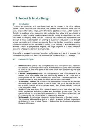 Operations Management Assignment




      3 Product & Service Design
3.1        Introduction
Dominos has positioned and established itself as the pioneer in the pizza delivery
service. Pizza comprises the company‟s core product with additional items such as
subs, chicken strips/bites, wings, garlic bread and potatoes wedges. A fair degree of
flexibility is available where customers can customize their pizza and can choose to
purchase “combos” thereby providing better value for money. Additional items such as
soft drinks accompany these choices. Dominos has successfully implemented this
concept of mass customization by catering to customer‟s individual needs through
unique combinations of modular components. Dominos standard product and services
offering is universal across the world – quality pizza delivery in approximately thirty
minutes. Across all geographical regions, the target segment is a cost conscious
consumer whose prime concern is convenience.

It is useful to analyse the company‟s product performance and use it to evaluate how
successful the product has been, this sets the stage for Dominos product redesign.

3.2       Product Life Cycle


         Idea Generation phase - The concept of „pizza‟ had been around for a while and
          was adopted by Dominos in the 1960s. It started from USA and then established
          its stores in UK and other parts of the world, which were controlled by the USA
          headquarters.
         Concept Development phase - The concept of pizza took a concrete hold in the
          market. Local franchisees took over the existing stores in UK. There was a
          paradigm shift as the online ordering and interactive TV ordering replaced the
          traditional methods. This period witnesses a substantial rise in sales.
         “Production” phase - The existing pizza phenomena continued for two decades
          until there was a sudden decline in sales in 2009. "The fact is, we love our pizza,
          but as times change, so do consumer tastes," said Russell Weiner, Domino's
          Chief Marketing Officer.
         Service -There was nearly 80% change in existing menu. New items like oven-
          baked sandwiches and crunch cakes were introduced to the stores. The ‟30-
          minute delivery‟ doctrine was highly stressed upon. Also, Dominos launched new
          iPhone apps and the „pizza-tracker‟ to maximize its services.
         Withdrawal – Since the new consumers needed freshness in Dominos‟ menu.
          The company addressed this decline in sale by analyzing its failed product and
          re-designing its core product. Figure 11 below show the breakdown of product
          life cycle at Dominos.




© Challum Group 8                                                                          13
 