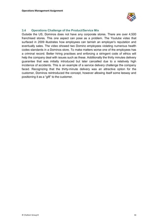 Operations Management Assignment




3.4     Operations Challenge of the Product/Service Mix
Outside the US, Dominos does not have any corporate stores. There are over 4,500
franchised stores. This one aspect can pose as a problem. The Youtube video that
surfaced in 2009 illustrates how employees can tarnish an employer‟s reputation and
eventually sales. The video showed two Domino employees violating numerous health
codes standards in a Dominos store. To make matters worse one of the employees has
a criminal record. Better hiring practises and enforcing a stringent code of ethics will
help the company deal with issues such as these. Additionally the thirty minutes delivery
guarantee that was initially introduced but later cancelled due to a relatively high
incidence of accidents. This is an example of a service delivery challenge the company
faced. Recognizing that the thirty-minute delivery was an attractive option for the
customer, Dominos reintroduced the concept, however allowing itself some leeway and
positioning it as a “gift” to the customer.




© Challum Group 8                                                                      16
 