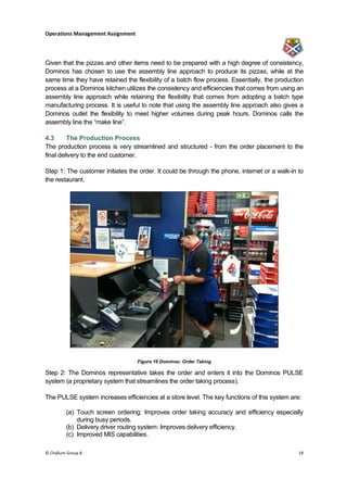 Operations Management Assignment




Given that the pizzas and other items need to be prepared with a high degree of consistency,
Dominos has chosen to use the assembly line approach to produce its pizzas, while at the
same time they have retained the flexibility of a batch flow process. Essentially, the production
process at a Dominos kitchen utilizes the consistency and efficiencies that comes from using an
assembly line approach while retaining the flexibility that comes from adopting a batch type
manufacturing process. It is useful to note that using the assembly line approach also gives a
Dominos outlet the flexibility to meet higher volumes during peak hours. Dominos calls the
assembly line the “make line”.

4.3      The Production Process
The production process is very streamlined and structured - from the order placement to the
final delivery to the end customer.

Step 1: The customer initiates the order. It could be through the phone, internet or a walk-in to
the restaurant.




                                   Figure 16 Dominos: Order Taking

Step 2: The Dominos representative takes the order and enters it into the Dominos PULSE
system (a proprietary system that streamlines the order taking process).

The PULSE system increases efficiencies at a store level. The key functions of this system are:

         (a) Touch screen ordering: Improves order taking accuracy and efficiency especially
             during busy periods.
         (b) Delivery driver routing system: Improves delivery efficiency.
         (c) Improved MIS capabilities.

© Challum Group 8                                                                              19
 