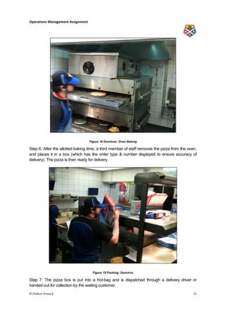 Operations Management Assignment




                                   Figure 18 Dominos: Oven Baking

Step 6: After the allotted baking time, a third member of staff removes the pizza from the oven,
and places it in a box (which has the order type & number displayed to ensure accuracy of
delivery). The pizza is then ready for delivery.




                                     Figure 19 Packing: Dominos

Step 7: The pizza box is put into a hot-bag and is dispatched through a delivery driver or
handed out for collection by the waiting customer.
© Challum Group 8                                                                             21
 