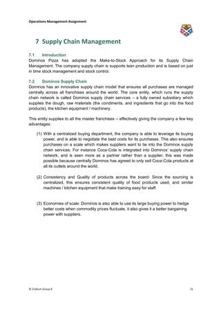 Operations Management Assignment




    7 Supply Chain Management
7.1     Introduction
Dominos Pizza has adopted the Make-to-Stock Approach for its Supply Chain
Management. The company supply chain is supports lean production and is based on just
in time stock management and stock control.

7.2     Dominos Supply Chain
Dominos has an innovative supply chain model that ensures all purchases are managed
centrally across all franchises around the world. The core entity, which runs the supply
chain network is called Dominos supply chain services – a fully owned subsidiary which
supplies the dough, raw materials (the condiments, and ingredients that go into the food
products), the kitchen equipment / machinery.

This entity supplies to all the master franchises – effectively giving the company a few key
advantages:

     (1) With a centralized buying department, the company is able to leverage its buying
         power, and is able to negotiate the best costs for its purchases. This also ensures
         purchases on a scale which makes suppliers want to tie into the Dominos supply
         chain services. For instance Coca-Cola is integrated into Dominos‟ supply chain
         network, and is seen more as a partner rather than a supplier; this was made
         possible because centrally Dominos has agreed to only sell Coca-Cola products at
         all its outlets around the world.

     (2) Consistency and Quality of products across the board- Since the sourcing is
         centralized, this ensures consistent quality of food products used, and similar
         machines / kitchen equipment that make training easy for staff.


     (3) Economies of scale: Dominos is also able to use its large buying power to hedge
         better costs when commodity prices fluctuate, it also gives it a better bargaining
         power with suppliers.




© Challum Group 8                                                                             31
 