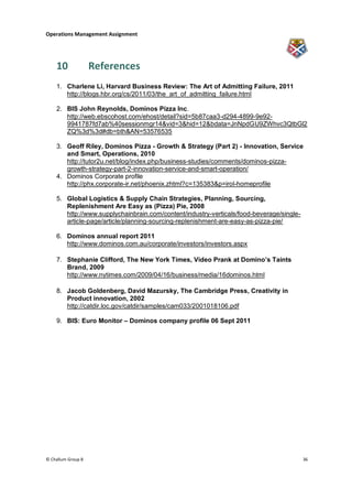 Operations Management Assignment




    10              References
    1. Charlene Li, Harvard Business Review: The Art of Admitting Failure, 2011
       http://blogs.hbr.org/cs/2011/03/the_art_of_admitting_failure.html

    2. BIS John Reynolds, Dominos Pizza Inc.
       http://web.ebscohost.com/ehost/detail?sid=5b87caa3-d294-4899-9e92-
       9941787fd7ab%40sessionmgr14&vid=3&hid=12&bdata=JnNpdGU9ZWhvc3QtbGl2
       ZQ%3d%3d#db=bth&AN=53576535

    3. Geoff Riley, Dominos Pizza - Growth & Strategy (Part 2) - Innovation, Service
       and Smart, Operations, 2010
       http://tutor2u.net/blog/index.php/business-studies/comments/dominos-pizza-
       growth-strategy-part-2-innovation-service-and-smart-operation/
    4. Dominos Corporate profile
       http://phx.corporate-ir.net/phoenix.zhtml?c=135383&p=irol-homeprofile

    5. Global Logistics & Supply Chain Strategies, Planning, Sourcing,
       Replenishment Are Easy as (Pizza) Pie, 2008
       http://www.supplychainbrain.com/content/industry-verticals/food-beverage/single-
       article-page/article/planning-sourcing-replenishment-are-easy-as-pizza-pie/

    6. Dominos annual report 2011
       http://www.dominos.com.au/corporate/investors/investors.aspx

    7. Stephanie Clifford, The New York Times, Video Prank at Domino’s Taints
       Brand, 2009
       http://www.nytimes.com/2009/04/16/business/media/16dominos.html

    8. Jacob Goldenberg, David Mazursky, The Cambridge Press, Creativity in
       Product innovation, 2002
       http://catdir.loc.gov/catdir/samples/cam033/2001018106.pdf

    9. BIS: Euro Monitor – Dominos company profile 06 Sept 2011




© Challum Group 8                                                                         36
 