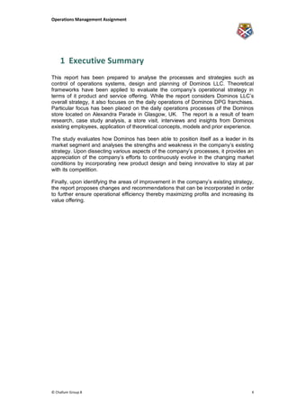 Operations Management Assignment




    1 Executive Summary
This report has been prepared to analyse the processes and strategies such as
control of operations systems, design and planning of Dominos LLC. Theoretical
frameworks have been applied to evaluate the company‟s operational strategy in
terms of it product and service offering. While the report considers Dominos LLC‟s
overall strategy, it also focuses on the daily operations of Dominos DPG franchises.
Particular focus has been placed on the daily operations processes of the Dominos
store located on Alexandra Parade in Glasgow, UK. The report is a result of team
research, case study analysis, a store visit, interviews and insights from Dominos
existing employees, application of theoretical concepts, models and prior experience.

The study evaluates how Dominos has been able to position itself as a leader in its
market segment and analyses the strengths and weakness in the company‟s existing
strategy. Upon dissecting various aspects of the company‟s processes, it provides an
appreciation of the company‟s efforts to continuously evolve in the changing market
conditions by incorporating new product design and being innovative to stay at par
with its competition.

Finally, upon identifying the areas of improvement in the company‟s existing strategy,
the report proposes changes and recommendations that can be incorporated in order
to further ensure operational efficiency thereby maximizing profits and increasing its
value offering.




© Challum Group 8                                                                    4
 