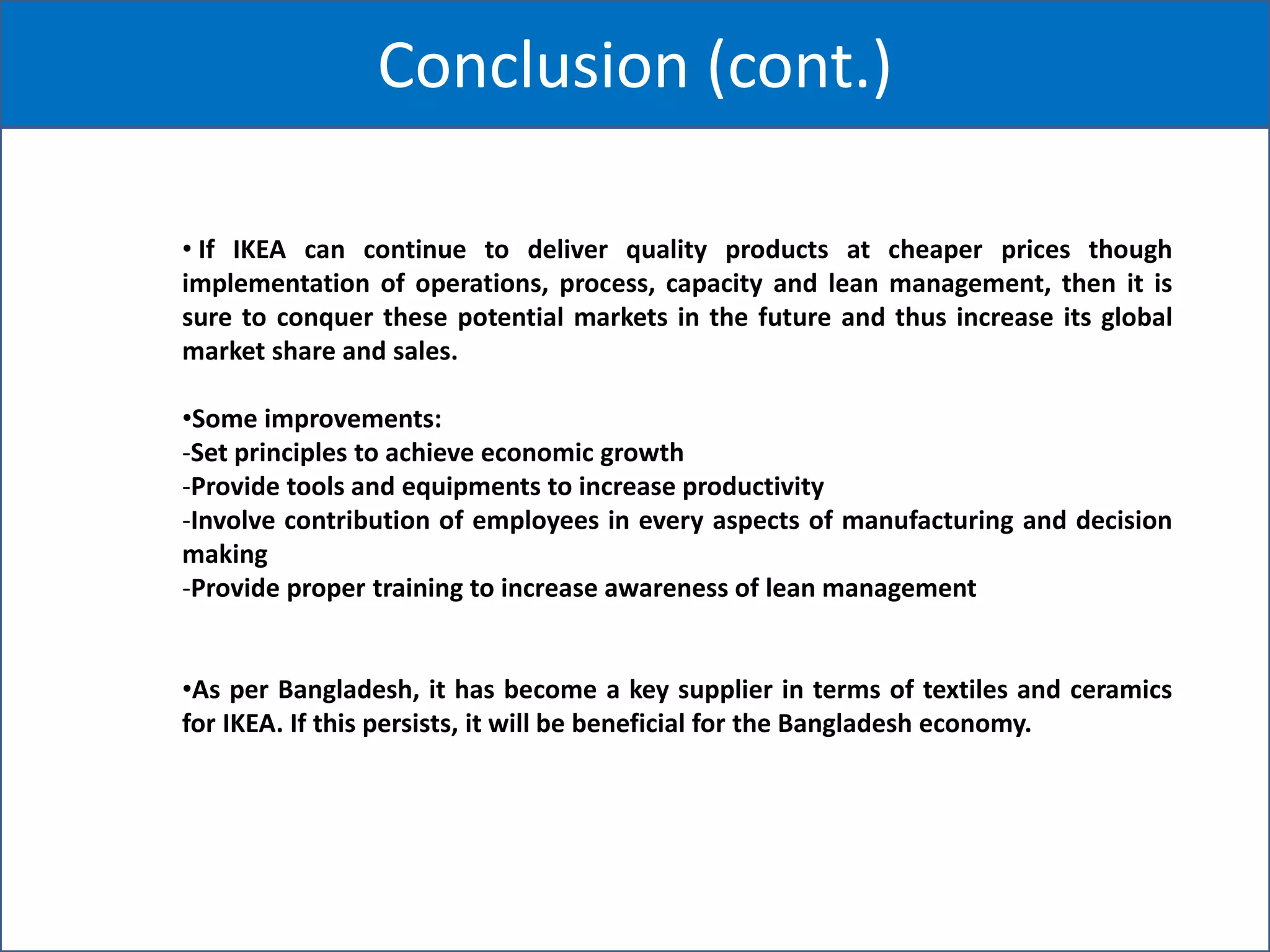 Conclusion (cont.)
• If IKEA can continue to deliver quality products at cheaper prices though
implementation of operations, process, capacity and lean management, then it is
sure to conquer these potential markets in the future and thus increase its global
market share and sales.
•Some improvements:
-Set principles to achieve economic growth
-Provide tools and equipments to increase productivity
-Involve contribution of employees in every aspects of manufacturing and decision
making
-Provide proper training to increase awareness of lean management
•As per Bangladesh, it has become a key supplier in terms of textiles and ceramics
for IKEA. If this persists, it will be beneficial for the Bangladesh economy.
 