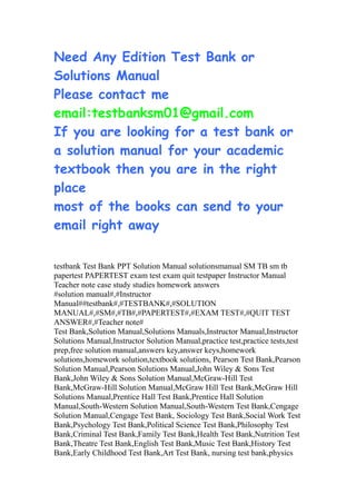 Need Any Edition Test Bank or
Solutions Manual
Please contact me
email:testbanksm01@gmail.com
If you are looking for a test bank or
a solution manual for your academic
textbook then you are in the right
place
most of the books can send to your
email right away
testbank Test Bank PPT Solution Manual solutionsmanual SM TB sm tb
papertest PAPERTEST exam test exam quit testpaper Instructor Manual
Teacher note case study studies homework answers
#solution manual#,#Instructor
Manual##testbank#,#TESTBANK#,#SOLUTION
MANUAL#,#SM#,#TB#,#PAPERTEST#,#EXAM TEST#,#QUIT TEST
ANSWER#,#Teacher note#
Test Bank,Solution Manual,Solutions Manuals,Instructor Manual,Instructor
Solutions Manual,Instructor Solution Manual,practice test,practice tests,test
prep,free solution manual,answers key,answer keys,homework
solutions,homework solution,textbook solutions, Pearson Test Bank,Pearson
Solution Manual,Pearson Solutions Manual,John Wiley & Sons Test
Bank,John Wiley & Sons Solution Manual,McGraw-Hill Test
Bank,McGraw-Hill Solution Manual,McGraw Hill Test Bank,McGraw Hill
Solutions Manual,Prentice Hall Test Bank,Prentice Hall Solution
Manual,South-Western Solution Manual,South-Western Test Bank,Cengage
Solution Manual,Cengage Test Bank, Sociology Test Bank,Social Work Test
Bank,Psychology Test Bank,Political Science Test Bank,Philosophy Test
Bank,Criminal Test Bank,Family Test Bank,Health Test Bank,Nutrition Test
Bank,Theatre Test Bank,English Test Bank,Music Test Bank,History Test
Bank,Early Childhood Test Bank,Art Test Bank, nursing test bank,physics
 
