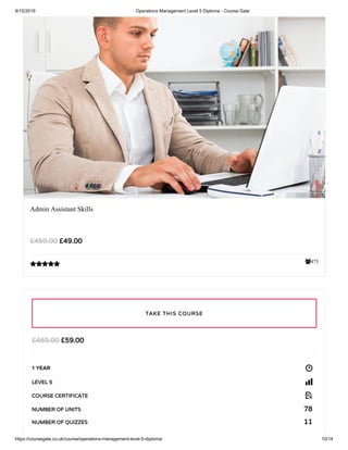 9/15/2019 Operations Management Level 5 Diploma - Course Gate
https://coursegate.co.uk/course/operations-management-level-5-diploma/ 10/14
475
Admin Assistant Skills
£49.00£459.00

£59.00£469.00
1 YEAR
LEVEL 5
COURSE CERTIFICATE
78NUMBER OF UNITS
11NUMBER OF QUIZZES
TAKE THIS COURSE
 