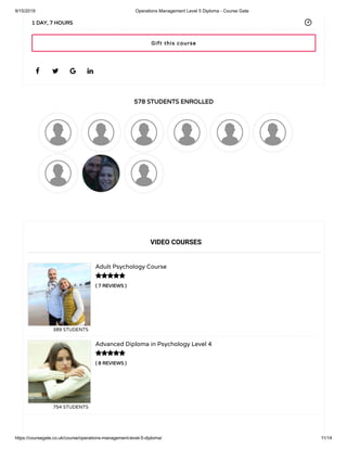 9/15/2019 Operations Management Level 5 Diploma - Course Gate
https://coursegate.co.uk/course/operations-management-level-5-diploma/ 11/14
578 STUDENTS ENROLLED
( 7 REVIEWS )
Adult Psychology Course
389 STUDENTS
( 8 REVIEWS )
Advanced Diploma in Psychology Level 4
754 STUDENTS
   
1 DAY, 7 HOURS
VIDEO COURSES


Gift this course
 