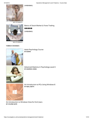 9/15/2019 Operations Management Level 5 Diploma - Course Gate
https://coursegate.co.uk/course/operations-management-level-5-diploma/ 13/14
( 9 REVIEWS )
497 STUDENTS
( 9 REVIEWS )
Basics of Stock Market & Forex Trading
643 STUDENTS

VIDEO COURSES
Adult Psychology Course
BY ADMIN
Advanced Diploma in Psychology Level 4
BY ANDREW JONES
An Introduction to PCs Using Windows 8
BY NEAL SMITH
An Introduction to Windows Vista for End Users
BY COURSE GATE
 