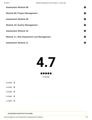 9/15/2019 Operations Management Level 5 Diploma - Course Gate
https://coursegate.co.uk/course/operations-management-level-5-diploma/ 4/14
Assessment Module 08 
Module 09: Project Management 
Assessment Module 09 
Module 10: Quality Management 
Assessment Module 10 
Module 11: Risk Assessment and Management 
Assessment Module 11 
4.7
8 ratings

5 STARS
4 STARS
3 STARS
2 STARS
1 STARS
0
0
0
0
0
NO REVIEWS FOUND FOR THIS COURSE.
 