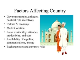 Factors Affecting Country
• Government rules, attitudes,
political risk, incentives
• Culture & economy
• Market location
• Labor availability, attitudes,
productivity, and cost
• Availability of supplies,
communications, energy
• Exchange rates and currency risks

 