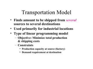 Transportation Model
• Finds amount to be shipped from several
sources to several destinations
• Used primarily for industrial locations
• Type of linear programming model
– Objective: Minimize total production
& shipping costs
– Constraints
• Production capacity at source (factory)
• Demand requirement at destination

 