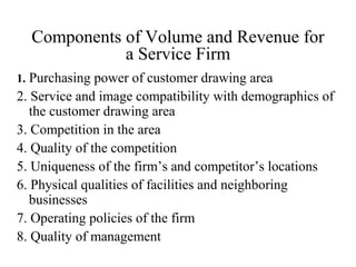 Components of Volume and Revenue for
a Service Firm
1. Purchasing power of customer drawing area

2. Service and image compatibility with demographics of
the customer drawing area
3. Competition in the area
4. Quality of the competition
5. Uniqueness of the firm’s and competitor’s locations
6. Physical qualities of facilities and neighboring
businesses
7. Operating policies of the firm
8. Quality of management

 