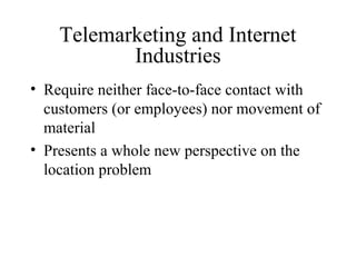 Telemarketing and Internet
Industries
• Require neither face-to-face contact with
customers (or employees) nor movement of
material
• Presents a whole new perspective on the
location problem

 