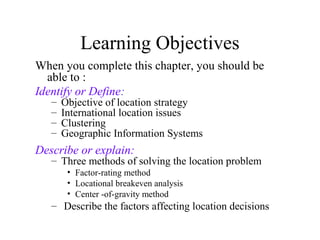 Learning Objectives
When you complete this chapter, you should be
able to :
Identify or Define:
–
–
–
–

Objective of location strategy
International location issues
Clustering
Geographic Information Systems

Describe or explain:

– Three methods of solving the location problem
• Factor-rating method
• Locational breakeven analysis
• Center -of-gravity method

– Describe the factors affecting location decisions

 