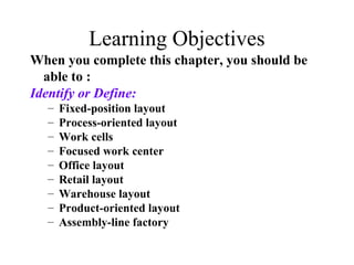 Learning Objectives
When you complete this chapter, you should be
able to :
Identify or Define:
–
–
–
–
–
–
–
–
–

Fixed-position layout
Process-oriented layout
Work cells
Focused work center
Office layout
Retail layout
Warehouse layout
Product-oriented layout
Assembly-line factory

 