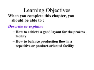 Learning Objectives
When you complete this chapter, you
should be able to :
Describe or explain:
– How to achieve a good layout for the process
facility
– How to balance production flow in a
repetitive or product-oriented facility

 