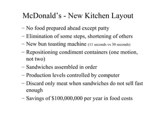 McDonald’s - New Kitchen Layout
– No food prepared ahead except patty
– Elimination of some steps, shortening of others
– New bun toasting machine (11 seconds vs 30 seconds)
– Repositioning condiment containers (one motion,
not two)
– Sandwiches assembled in order
– Production levels controlled by computer
– Discard only meat when sandwiches do not sell fast
enough
– Savings of $100,000,000 per year in food costs

 