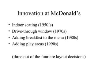 Innovation at McDonald’s
•
•
•
•

Indoor seating (1950’s)
Drive-through window (1970s)
Adding breakfast to the menu (1980s)
Adding play areas (1990s)
(three out of the four are layout decisions)

 