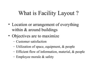 What is Facility Layout ?
• Location or arrangement of everything
within & around buildings
• Objectives are to maximize
–
–
–
–

Customer satisfaction
Utilization of space, equipment, & people
Efficient flow of information, material, & people
Employee morale & safety

 