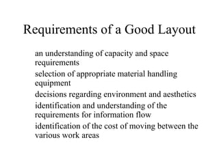 Requirements of a Good Layout
an understanding of capacity and space
requirements
selection of appropriate material handling
equipment
decisions regarding environment and aesthetics
identification and understanding of the
requirements for information flow
identification of the cost of moving between the
various work areas

 