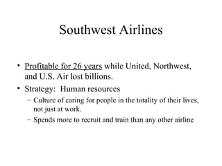 Southwest Airlines
• Profitable for 26 years while United, Northwest,
and U.S. Air lost billions.
• Strategy: Human resources
– Culture of caring for people in the totality of their lives,
not just at work.
– Spends more to recruit and train than any other airline

 