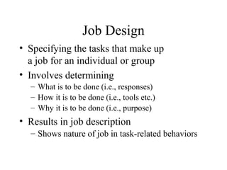 Job Design
• Specifying the tasks that make up
a job for an individual or group
• Involves determining
– What is to be done (i.e., responses)
– How it is to be done (i.e., tools etc.)
– Why it is to be done (i.e., purpose)

• Results in job description
– Shows nature of job in task-related behaviors

 