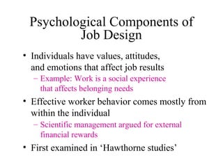 Psychological Components of
Job Design
• Individuals have values, attitudes,
and emotions that affect job results
– Example: Work is a social experience
that affects belonging needs

• Effective worker behavior comes mostly from
within the individual
– Scientific management argued for external
financial rewards

• First examined in ‘Hawthorne studies’

 
