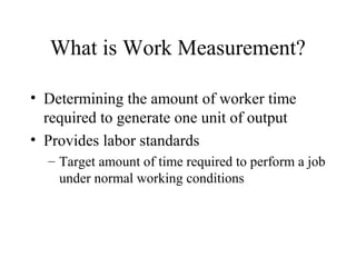 What is Work Measurement?
• Determining the amount of worker time
required to generate one unit of output
• Provides labor standards
– Target amount of time required to perform a job
under normal working conditions

 
