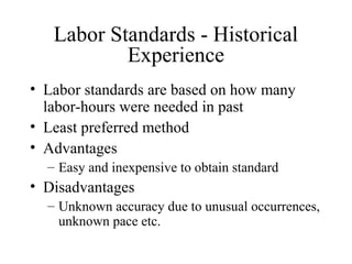 Labor Standards - Historical
Experience
• Labor standards are based on how many
labor-hours were needed in past
• Least preferred method
• Advantages
– Easy and inexpensive to obtain standard

• Disadvantages
– Unknown accuracy due to unusual occurrences,
unknown pace etc.

 