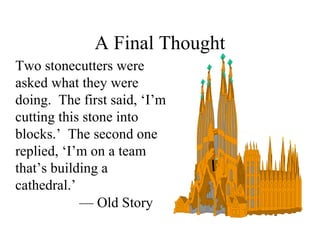 A Final Thought
Two stonecutters were
asked what they were
doing. The first said, ‘I’m
cutting this stone into
blocks.’ The second one
replied, ‘I’m on a team
that’s building a
cathedral.’
— Old Story

 