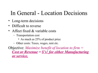 In General - Location Decisions
• Long-term decisions
• Difficult to reverse
• Affect fixed & variable costs
– Transportation cost
• As much as 25% of product price
– Other costs: Taxes, wages, rent etc.

Objective: Maximize benefit of location to firm =
Cost or Revenue = $’s! for either Manufacturing
or service.

 