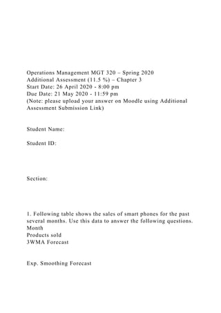 Operations Management MGT 320 – Spring 2020
Additional Assessment (11.5 %) – Chapter 3
Start Date: 26 April 2020 - 8:00 pm
Due Date: 21 May 2020 - 11:59 pm
(Note: please upload your answer on Moodle using Additional
Assessment Submission Link)
Student Name:
Student ID:
Section:
1. Following table shows the sales of smart phones for the past
several months. Use this data to answer the following questions.
Month
Products sold
3WMA Forecast
Exp. Smoothing Forecast
 