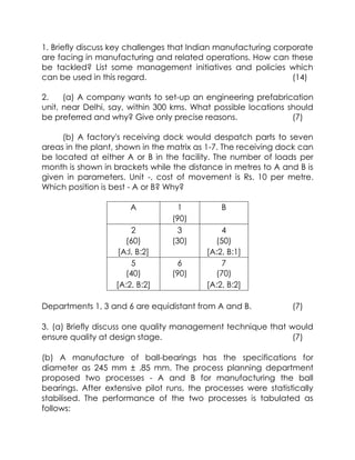 1. Briefly discuss key challenges that lndian manufacturing corporate are facing in manufacturing and related operations. How can these be tackled? List some management initiatives and policies which can be used in this regard.(14)<br />2.(a) A company wants to set-up an engineering prefabrication unit, near Delhi, say, within 300 kms. What possible locations should be preferred and why? Give only precise reasons.(7)<br />(b) A factory's receiving dock would despatch parts to seven areas in the plant, shown in the matrix as 1-7. The receiving dock can be located at either A or B in the facility. The number of loads per month is shown in brackets while the distance in metres to A and B is given in parameters. Unit -, cost of movement is Rs. 10 per metre. Which position is best - A or B? Why?<br />A1B(90)234(60)(30)(50)[A:l, B:2][A:2, B:1]567(40)(90)(70)[A:2, B:2][A:2, B:2]<br />Departments 1, 3 and 6 are equidistant from A and B.(7)<br />3. (a) Briefly discuss one quality management technique that would ensure quality at design stage. (7)<br />(b) A manufacture of ball-bearings has the specifications for diameter as 245 mm ± .85 mm. The process planning department proposed two processes - A and B for manufacturing the ball bearings. After extensive pilot runs, the processes were statistically stabilised. The performance of the two processes is tabulated as follows:<br />The production department wants to know which of these processes is suitable for commercialisation. Compute relevant measures and give appropriate recommendations to the production department.<br />(7)<br />4.<br />(a) 'What are the performance measurement metrics for a line layout? Mention and formulate at least four. (4)<br />(b) A manufacturing organisation is in the process of<br />assessing the usefulness of SPT and EDD rules for the purpose of scheduling four jobs on a machine. The table that follows shows the information pertaining to the processing time and due dates for the jobs. Assuming that release time of all jobs is zero, compute the relevant performance measures and comment.<br />Job No.Process TimeDue Date(days)(days from now)1462792<br />5.<br />(a) What does 'Six-sigma' approach to quality referto ? How it can' be accomplished?(7)<br />(b) A time study analyst wants to estimate the time required to perform a certain job. A preliminary study yielded a mean of 6.4 minutes and a standard deviation of 2.1 minutes. The desired confidence level is 95%. How many observations will be needed if the desired maximum error is :<br />(i) ::i: 10% of the sample mean<br />(ii) One-half minute<br />(7)<br />6.<br />A centinuous review system has been designed for an item OIl the basis of following information:<br />Annual demand<br />10,000 units<br />Unit Cost<br />Rs.5<br />Inventory carrying cost<br />20%<br />Ordering cost per order<br />Rs. 200<br />Lead Time<br />1 week<br />Safety Stock<br />2000 units<br />An average ?afety stock of 2000 units was maintained throughout the year. After one .year, it was observed that the system was developed on wrong data. Instead the correct data were as fa 110ws :<br />Annual demand<br />12,000 units<br />Unit Cost<br />Rs.4.00<br />Ordering cost per order<br />Rs. 400<br />. L ad Time<br />0.5 week<br />Desired Safety Stock<br />1,000 units<br />Inventory carrying costs were same. Determine extra<br />variable costs incurred due to wrong estimation and<br />'. .<br />design of inventory system.(14)<br />7.<br />(a) Briefly discuss types of wastes considered in<br />a production system operationalising JIT.<br />with<br />reference' to<br />(4)<br />(b) A paint manufacturing company uses 3400'kgs of<br />a chemical dye per year. Currently, the firm purchases 300 kgs per order and at Rs. 3 per kg. The manufacturing firm incurs a cost of Rs. 100 each time an order is put and assigns an annual<br />holding cost of 17%. The supplier has just offered that orders of 1000 kgs or more will be filled at . a price of Rs. 2 per kg.<br />(i) Determine the order size that wi]! m 1111J1l1S< the total cost.<br />Annual demand<br />: 1,00,000Iitres<br />. <br />Inventory carrying costs<br />. Rs. 20 per litre per year<br />Ordering (set up) cost<br />: Rs. 10,000 per order<br />Rate of production<br />: 4,00,000 litres per year<br />Working days<br />. 300 days/year<br />(8)<br />8.<br />'>.<br />(a) How is product design different from servIce<br />. .<br />design? Consider an organized reta:il outlet,<br />and identify its different attributes from the perspective of customers. With the help of Quality Function Deployment (QFD), show how these customer attributes can be translated into realistic<br />possibilities.<br />(10)<br />(b) An analyst has been asked to prepare an estimate of time that a lathe operator spends adjusting the machine with a 90% confidence interval based on previous experience, the analyst believes the proportions will be approx. 30. percent. If the analyst uses a sample of 400 observations, what is the maximum possible error that wi Il be associated with the estimate?(4)<br />