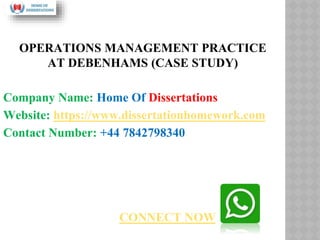 OPERATIONS MANAGEMENT PRACTICE
AT DEBENHAMS (CASE STUDY)
Company Name: Home Of Dissertations
Website: https://www.dissertationhomework.com
Contact Number: +44 7842798340
CONNECT NOW
 