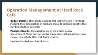 Operation Management at Hard Rock
Cafe
Product Designs: Their product is food and their service is :They keep
changing their combination of food and music to enhance benefits that
they bring to their customer
Managing Quality: They used survey as their main quality
measurement. These surveys involve many aspects that customers can
completely evaluate Hard rock Cafes services.
Location: Located near tourist areas
 