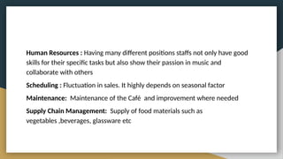 Human Resources : Having many different positions staffs not only have good
skills for their specific tasks but also show their passion in music and
collaborate with others
Scheduling : Fluctuation in sales. It highly depends on seasonal factor
Maintenance: Maintenance of the Café and improvement where needed
Supply Chain Management: Supply of food materials such as
vegetables ,beverages, glassware etc
 