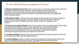 Q1. How OM Decisions are applied at Frito-Lay?
1. Design of good and services: Frito currently owns 7 successful products that contribute a
huge amount of profits to them. However, Frito Lay always tries to make some
innovation in their product designs. Their product development department would
experiment with new products and send them to evaluation groups who are responsible
for its marketing testing.
2. Managing quality: Frito Lay has a strict quality control process that involves a variety of
process such as visual inspection, oil control, weight control, etc. Moreover, they also
conduct quality checks throughout shipment, receipt, production, packaging, and
Delivery.
3. Process and capacity design: Frito-Lay’s process should be suitably design for their high
volumes and small variety, so they have to invest heavily in some high-technology
machine that can sustain the rapid process. Moreover, they also focus on green
manufacturing and sustainability. They use solar energy to reduce their electricity
expense and recycle carton boxes to protect the environment.
4. Location strategy: Because chips require a high freshness of input materials so Frito Lay
has to set up their plant near raw material sources.
5. Layout strategy: Sanitary problems and rapid processing of product require Frito Lay to
focus on the efficiency of their plant layout. The assembly lines should be easy for
workers to do all production steps in the shortest time.
 