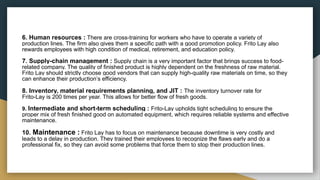 6. Human resources : There are cross-training for workers who have to operate a variety of
production lines. The firm also gives them a specific path with a good promotion policy. Frito Lay also
rewards employees with high condition of medical, retirement, and education policy.
7. Supply-chain management : Supply chain is a very important factor that brings success to food-
related company. The quality of finished product is highly dependent on the freshness of raw material.
Frito Lay should strictly choose good vendors that can supply high-quality raw materials on time, so they
can enhance their production’s efficiency.
8. Inventory, material requirements planning, and JIT : The inventory turnover rate for
Frito-Lay is 200 times per year. This allows for better flow of fresh goods.
9. Intermediate and short-term scheduling : Frito-Lay upholds tight scheduling to ensure the
proper mix of fresh finished good on automated equipment, which requires reliable systems and effective
maintenance.
10. Maintenance : Frito Lay has to focus on maintenance because downtime is very costly and
leads to a delay in production. They trained their employees to recognize the flaws early and do a
professional fix, so they can avoid some problems that force them to stop their production lines.
 