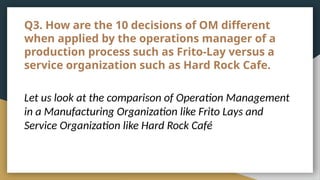 Q3. How are the 10 decisions of OM different
when applied by the operations manager of a
production process such as Frito-Lay versus a
service organization such as Hard Rock Cafe.
Let us look at the comparison of Operation Management
in a Manufacturing Organization like Frito Lays and
Service Organization like Hard Rock Café
 