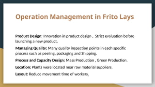 Operation Management in Frito Lays
Product Design: Innovation in product design , Strict evaluation before
launching a new product.
Managing Quality: Many quality inspection points in each specific
process such as peeling, packaging and Shipping.
Process and Capacity Design: Mass Production , Green Production.
Location: Plants were located near raw material suppliers.
Layout: Reduce movement time of workers.
 