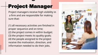 slidesmania.com
Project managers receive high visibility in
a firm and are responsible for making
sure that:
(1) all necessary activities are finished in
proper sequence and on time;
(2) the project comes in within budget;
(3) the project meets its quality goals;
(4) the people assigned to the project
receive the motivation, direction, and
information needed to do their jobs.
Project Manager
 
