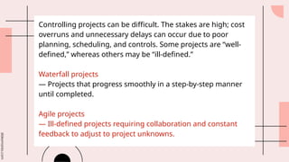 slidesmania.com
Controlling projects can be difficult. The stakes are high; cost
overruns and unnecessary delays can occur due to poor
planning, scheduling, and controls. Some projects are “well-
defined,” whereas others may be “ill-defined.”
Waterfall projects
— Projects that progress smoothly in a step-by-step manner
until completed.
Agile projects
— Ill-defined projects requiring collaboration and constant
feedback to adjust to project unknowns.
 