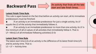slidesmania.com
Latest Finish Time Rule
This rule is again based on the fact that before an activity can start, all its immediate
predecessors must be finished:
◆ If an activity is an immediate predecessor for just a single activity, its LF
equals the LS of the activity that immediately follows it.
◆ If an activity is an immediate predecessor to more than one activity, its LF is
the minimum of all LS values of all activities that immediately follow it. That is:
LF = Min{LS of all immediate following activities} (3-3)
Latest Start Time Rule
The latest start time (LS) of an activity is the difference of its latest finish time (LF)
and its activity time. That is:
LS = LF Activity time
−
Backward Pass
An activity that finds all the late
start and late finish times.
 