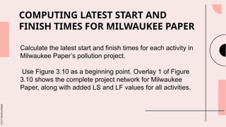slidesmania.com
COMPUTING LATEST START AND
FINISH TIMES FOR MILWAUKEE PAPER
Calculate the latest start and finish times for each activity in
Milwaukee Paper’s pollution project.
Use Figure 3.10 as a beginning point. Overlay 1 of Figure
3.10 shows the complete project network for Milwaukee
Paper, along with added LS and LF values for all activities.
 