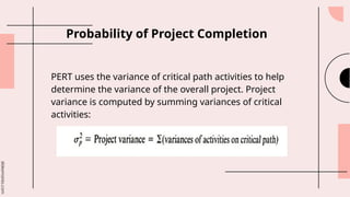 slidesmania.com
Probability of Project Completion
PERT uses the variance of critical path activities to help
determine the variance of the overall project. Project
variance is computed by summing variances of critical
activities:
 
