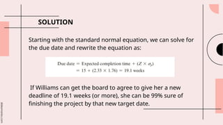 slidesmania.com
SOLUTION
Starting with the standard normal equation, we can solve for
the due date and rewrite the equation as:
If Williams can get the board to agree to give her a new
deadline of 19.1 weeks (or more), she can be 99% sure of
finishing the project by that new target date.
 