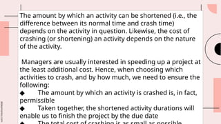 slidesmania.com
The amount by which an activity can be shortened (i.e., the
difference between its normal time and crash time)
depends on the activity in question. Likewise, the cost of
crashing (or shortening) an activity depends on the nature
of the activity.
Managers are usually interested in speeding up a project at
the least additional cost. Hence, when choosing which
activities to crash, and by how much, we need to ensure the
following:
◆ The amount by which an activity is crashed is, in fact,
permissible
◆ Taken together, the shortened activity durations will
enable us to finish the project by the due date
 