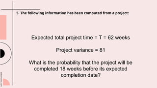 slidesmania.com
5. The following information has been computed from a project:
Expected total project time = T = 62 weeks
Project variance = 81
What is the probability that the project will be
completed 18 weeks before its expected
completion date?
 
