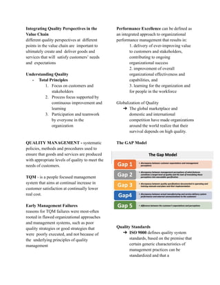 Integrating Quality Perspectives in the
Value Chain
different quality perspectives at different
points in the value chain are important to
ultimately create and deliver goods and
services that will satisfy customers’ needs
and expectations
Understanding Quality
- Total Principles
1. Focus on customers and
stakeholders
2. Process focus supported by
continuous improvement and
learning
3. Participation and teamwork
by everyone in the
organization
QUALITY MANAGEMENT - systematic
policies, methods and procedures used to
ensure that goods and services are produced
with appropriate levels of quality to meet the
needs of customers.
TQM - is a people focused management
system that aims at continual increase in
customer satisfaction at continually lower
real cost.
Early Management Failures
reasons for TQM failures were most-often
rooted in flawed organizational approaches
and management systems, such as poor
quality strategies or good strategies that
were poorly executed, and not because of
the underlying principles of quality
management
Performance Excellence can be defined as
an integrated approach to organizational
performance management that results in:
1. delivery of ever-improving value
to customers and stakeholders,
contributing to ongoing
organizational success
2. improvement of overall
organizational effectiveness and
capabilities, and
3. learning for the organization and
for people in the workforce
Globalization of Quality
➔ The global marketplace and
domestic and international
competition have made organizations
around the world realize that their
survival depends on high quality.
The GAP Model
Quality Standards
➔ ISO 9000 defines quality system
standards, based on the premise that
certain generic characteristics of
management practices can be
standardized and that a
 